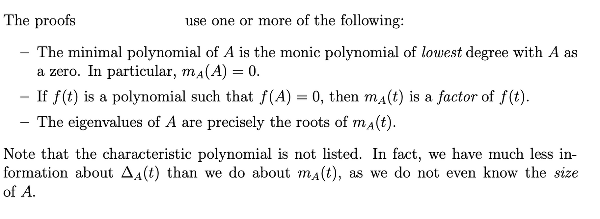 The proofs
use one or more of the following:
The minimal polynomial of A is the monic polynomial of lowest degree with A as
a zero. In particular, ma(A) = 0.
- If f(t) is a polynomial such that f(A) = 0, then ma(t) is a factor of f(t).
The eigenvalues of A are precisely the roots of ma(t).
Note that the characteristic polynomial is not listed. In fact, we have much less in-
formation about A4(t) than we do about ma(t), as we do not even know the size
of A.
