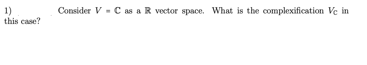 1)
this case?
Consider V = C as a R vector space. What is the complexification Vc in