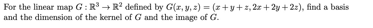 For the linear map G : R³ → R? defined by G(x, y, z) = (x+y+ z, 2x + 2y + 2z), find a basis
and the dimension of the kernel of G and the image of G.
