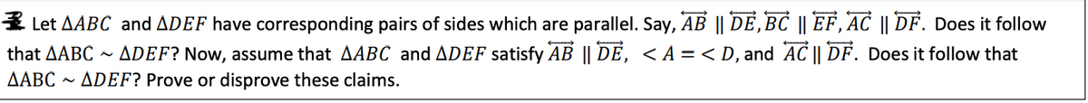 3 Let AABC and ADEF have corresponding pairs of sides which are parallel. Say, AB || DE,BC || EF, AC || DF. Does it follow
~ ADEF? Now, assume that AABC and ADEF satisfy AB || DE, < A = < D, and AC || DF. Does it follow that
- ÁDEF? Prove or disprove these claims.
that ΔΑΒC
ΔΑΒC

