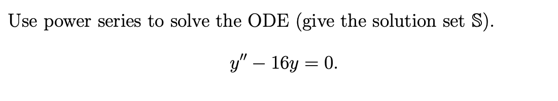 Use power series to solve the ODE (give the solution set S).
y" – 16y = 0.
