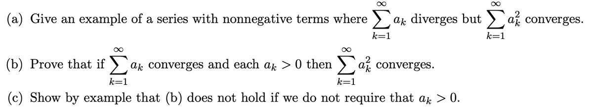 (a) Give an example of a series with nonnegative terms where >
a, diverges but > af converges.
k=1
k=1
(b) Prove that if > ak converges and each ak > 0 then > af converges.
k=1
k=1
(c) Show by example that (b) does not hold if we do not require that as > 0.
