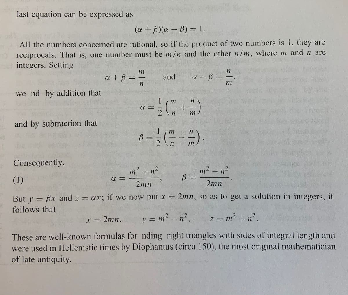 last equation can be expressed as
(a + B)(a - B) = 1.
wwww
All the numbers concerned are rational, so if the product of two numbers is 1, they are
O reciprocals. That is, one number must be m/n and the other n/m, where m and n are
t integers. Setting
a + B =
and
a - B =
we nd by addition that
m
and by subtraction that
1
1 (m
B =
Consequently,
m² + n²
m2 -n²
wwww
(1)
2mn
2mn
But y = Bx and z = ax; if we now put x = 2mn, so as to get a solution in integers, it
follows that
=2mn.
y = m-n².
z = m? + n2.
=%²
r
wwwww
These are well-known formulas for nding right triangles with sides of integral length and
were used in Hellenistic times by Diophantus (circa 150), the most original mathematician
of late antiquity.
