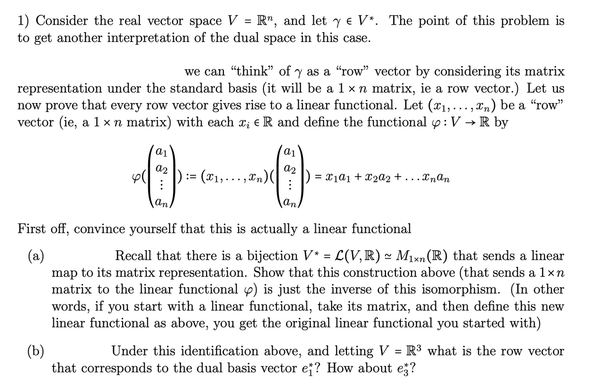 1) Consider the real vector space V = R", and let y € V*. The point of this problem is
to get another interpretation of the dual space in this case.
we can "think" of y as a "row" vector by considering its matrix
representation under the standard basis (it will be a 1 × n matrix, ie a row vector.) Let us
now prove that every row vector gives rise to a linear functional. Let (x₁,...,xn) be a "row"
vector (ie, a 1 × n matrix) with each x; € R and define the functional : V → R by
00
) := (x₁,...,xn) (
a1
a2
:
An
a1
a2
an
= x₁α1 + x₂a2 + . Xn An
First off, convince yourself that this is actually a linear functional
(a)
Recall that there is a bijection V* = L(V, R) ~ Mixn (R) that sends a linear
map to its matrix representation. Show that this construction above (that sends a 1xn
matrix to the linear functional p) is just the inverse of this isomorphism. (In other
words, if you start with a linear functional, take its matrix, and then define this new
linear functional as above, you get the original linear functional you started with)
(b)
Under this identification above, and letting V = R³ what is the row vector
that corresponds to the dual basis vector ef? How about e?