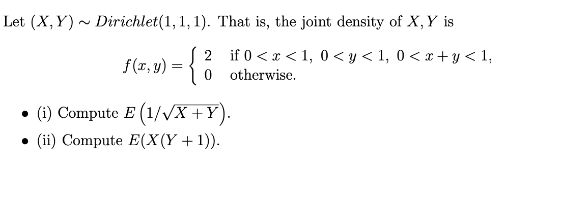 Let (X, Y) ~ Dirichlet(1,1, 1). That is, the joint density of X, Y is
f (x, y) = {
if 0 < x < 1, 0 < y < 1, 0 < x+ y < 1,
0 otherwise.
•
(i) Compute E (1/VX +Y).
• (ii) Compute E(X(Y+1)).
