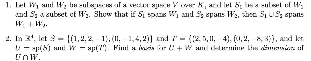 1. Let W1 and W2 be subspaces of a vector space V over K, and let S, be a subset of W1
and S2 a subset of W2. Show that if S1 spans W1 and S2 spans W2, then S1U S2 spans
W1 +W2.
2. In R', let S =
U = sp(S) and W = sp(T). Find a basis for U + W and determine the dimension of
{(1,2, 2, – 1), (0, – 1, 4, 2)} and T
{(2, 5, 0, –4), (0, 2, –8, 3)}, and let
UnW.
