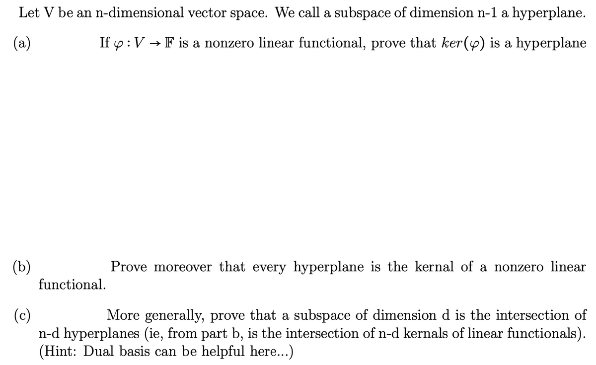 Let V be an n-dimensional vector space. We call a subspace of dimension n-1 a hyperplane.
(a)
If y: V → F is a nonzero linear functional, prove that ker() is a hyperplane
(b)
functional.
Prove moreover that every hyperplane is the kernal of a nonzero linear
(c)
More generally, prove that a subspace of dimension d is the intersection of
n-d hyperplanes (ie, from part b, is the intersection of n-d kernals of linear functionals).
(Hint: Dual basis can be helpful here...)