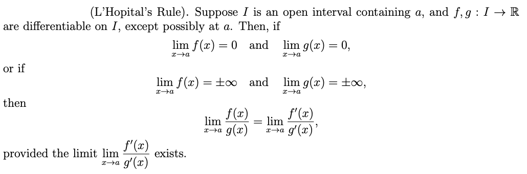 (L’Hopital's Rule). Suppose I is an open interval containing a, and f, g : I → R
are differentiable on I, except possibly at a. Then, if
lim f(x) = 0 and
lim g(x) = 0,
or if
lim f(x)
to and
lim g(x) = ±o,
then
f(x)
f'(x)
lim
lim
g(x)
x→a g'(x)'
f'(x)
provided the limit lim
exists.
g'(x)
