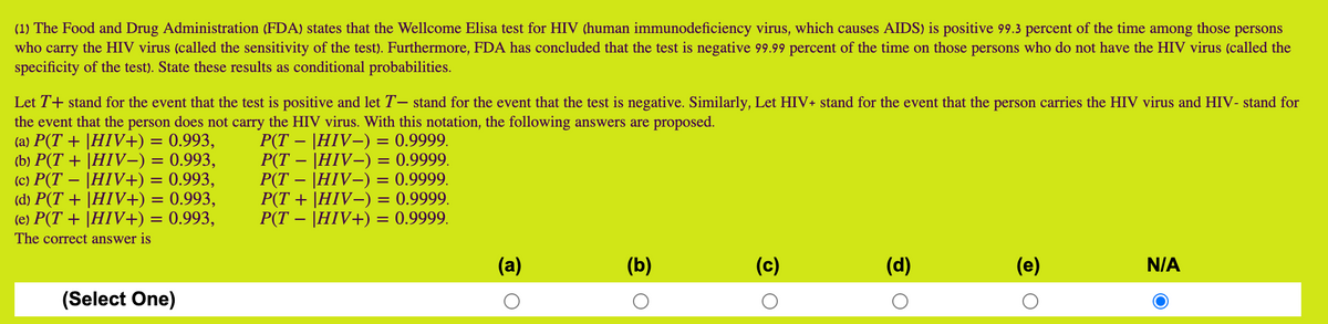(1) The Food and Drug Administration (FDA) states that the Wellcome Elisa test for HIV (human immunodeficiency virus, which causes AIDS) is positive 99.3 percent of the time among those persons
who carry the HIV virus (called the sensitivity of the test). Furthermore, FDA has concluded that the test is negative 99.99 percent of the time on those persons who do not have the HIV virus (called the
specificity of the test). State these results as conditional probabilities.
Let T+ stand for the event that the test is positive and let T– stand for the event that the test is negative. Similarly, Let HIV+ stand for the event that the person carries the HIV virus and HIV- stand for
the event that the person does not carry the HIV virus. With this notation, the following answers are proposed.
(a) P(T + |HIV+) = 0.993,
(b) P(T + |HIV–) = 0.993,
(c) P(T – |HIV+) = 0.993,
(d) P(T + |HIV+) = 0.993,
(e) P(T + |HIV+) = 0.993,
P(T – |HIV-) = 0.9999.
P(T – |HIV-) = 0.9999.
P(T – |HIV–) = 0.9999.
P(T + |HIV-) = 0.9999.
P(T – |HIV+) = 0.9999.
The correct answer is
(a)
(b)
(c)
(d)
(e)
N/A
(Select One)
