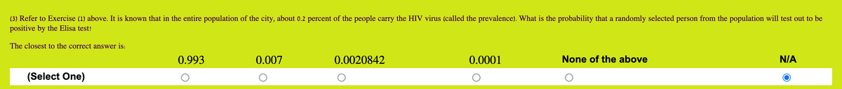 (3) Refer to Exercise (1) above. It is known that in the entire population of the city, about 0.2 percent of the people carry the HIV virus (called the prevalence). What is the probability that a randomly selected person from the population will test out to be
positive by the Elisa test?
The closest to the correct answer is:
0.993
0.007
0.0020842
0.0001
None of the above
N/A
(Select One)
