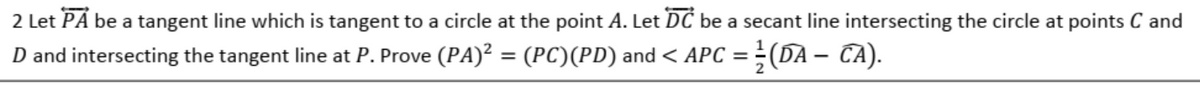 2 Let PÅ be a tangent line which is tangent to a circle at the point A. Let DC be a secant line intersecting the circle at points C and
D and intersecting the tangent line at P. Prove (PA)? = (PC)(PD) and< APC = ÷(DA – CA).
