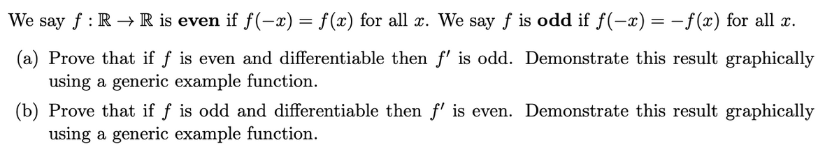 We say f : R –→R is even if f(-x) = f(x) for all x. We say f is odd if f(-x) = -f(x) for all x.
(a) Prove that if f is even and differentiable then f' is odd. Demonstrate this result graphically
using a generic example function.
(b) Prove that if f is odd and differentiable then f' is even. Demonstrate this result graphically
using a generic example function.

