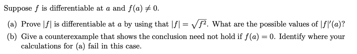 Suppose f is differentiable at a and f(a) # 0.
(a) Prove |f| is differentiable at a by using that |f| = Vf2. What are the possible values of |fl'(a)?
(b) Give a counterexample that shows the conclusion need not hold if f(a) = 0. Identify where your
calculations for (a) fail in this case.
