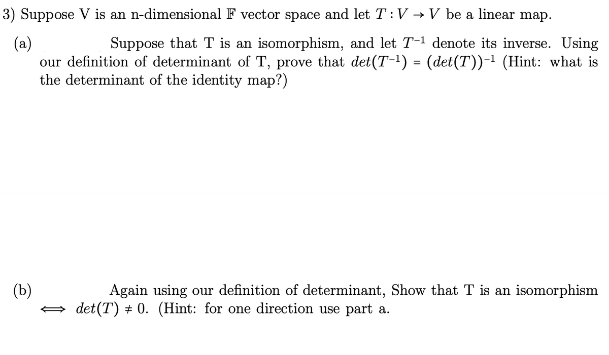 3) Suppose V is an n-dimensional F vector space and let T: V → V be a linear map.
(a)
Suppose that T is an isomorphism, and let T-1 denote its inverse. Using
our definition of determinant of T, prove that det (T-¹) = (det(T))-¹ (Hint: what is
the determinant of the identity map?)
(b)
Again using our definition of determinant, Show that T is an isomorphism
det(T) + 0. (Hint: for one direction use part a.