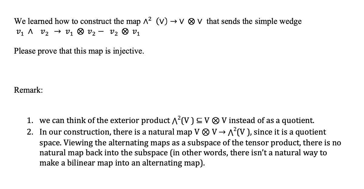 We learned how to construct the map A² (V) →v v that sends the simple wedge
V₁ ^ V₂ → V₁ V₂ - V₂ V₁
Please prove that this map is injective.
Remark:
1. we can think of the exterior product ²(V) ≤ V V instead of as a quotient.
2. In our construction, there is a natural map V V→A²(V), since it is a quotient
space. Viewing the alternating maps as a subspace of the tensor product, there is no
natural map back into the subspace (in other words, there isn't a natural way to
make a bilinear map into an alternating map).