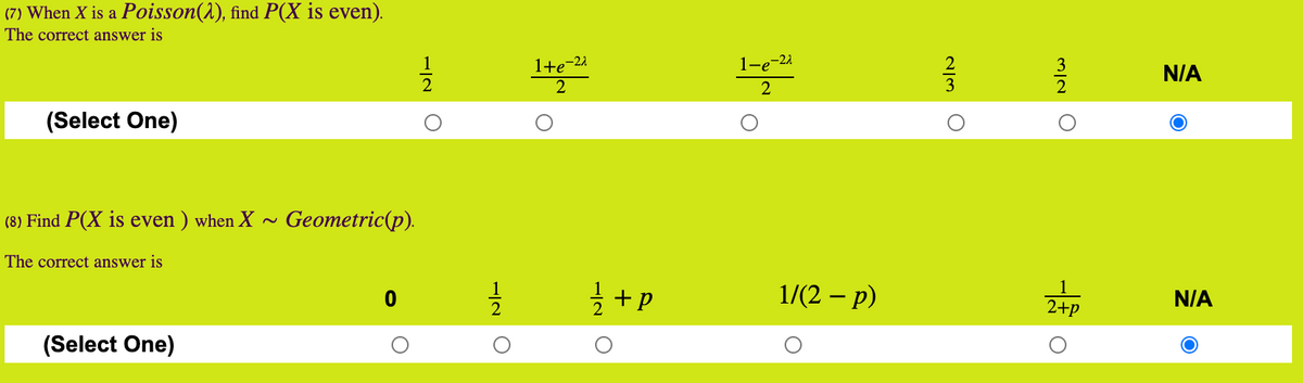 (7) When X is a Poisson(1), find P(X is even).
The correct answer is
1+e-21
2
1-e-21
N/A
(Select One)
(8) Find P(X is even ) when X -
Geometric(p).
The correct answer is
글 +p
1/(2 — р)
N/A
2+p
(Select One)
M/2 O
N/3
