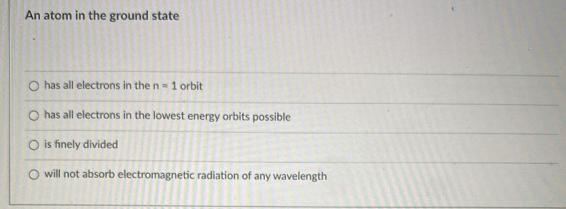 An atom in the ground state
O has all electrons in the n = 1 orbit
O has all electrons in the lowest energy orbits possible
O is finely divided
O will not absorb electromagnetic radiation of any wavelength
