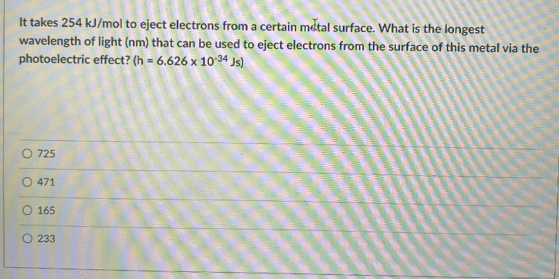 It takes 254 kJ/mol to eject electrons from a certain metal surface. What is the longest
wavelength of light (nm) that can be used to eject electrons from the surface of this metal via the
photoelectric effect? (h = 6.626 x 10 34 Js)
O 725
O 471
O 165
O 233
