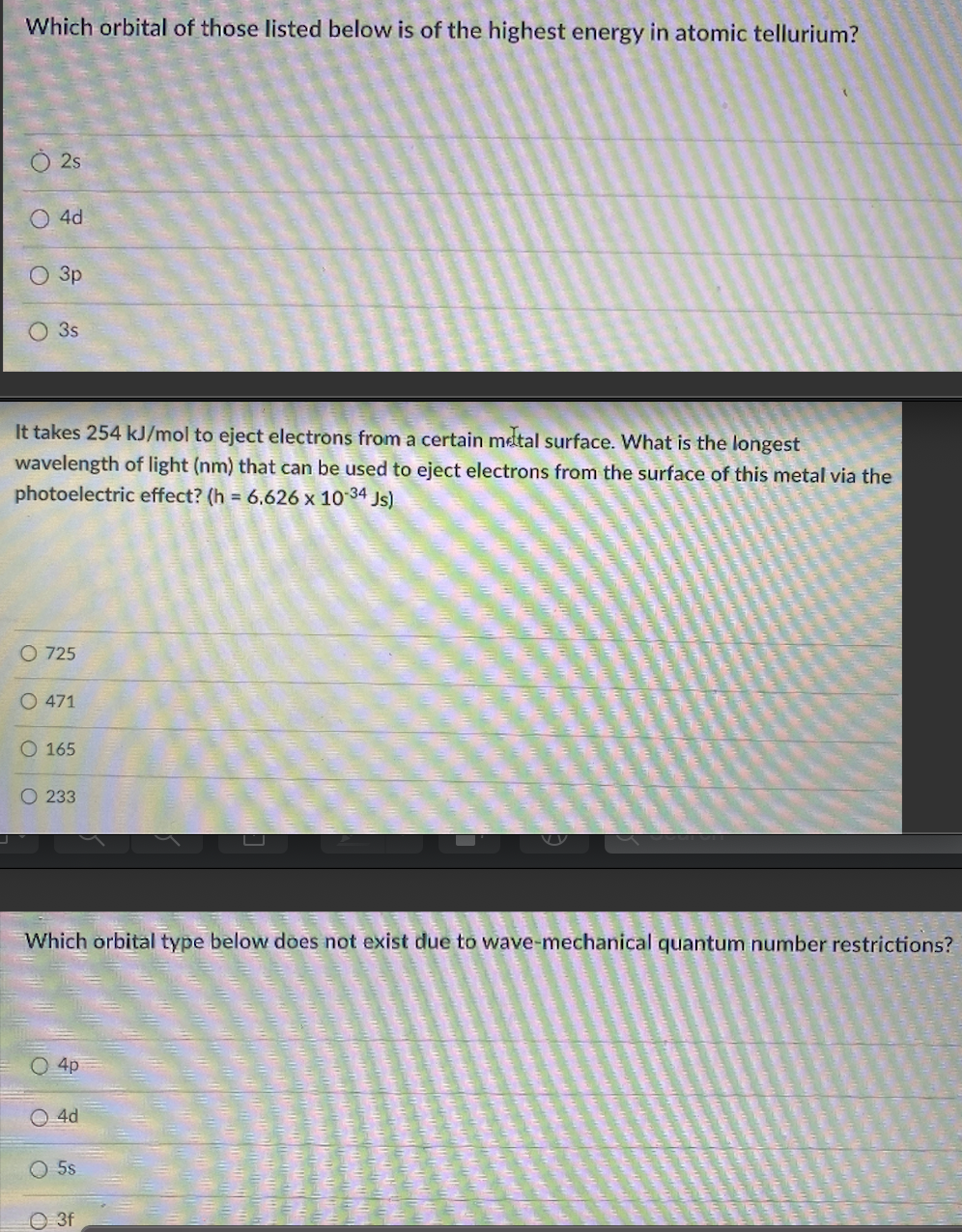 Which orbital of those listed below is of the highest energy in atomic tellurium?
2s
4d
3p
3s
It takes 254 kJ/mol to eject electrons from a certain metal surface. What is the longest
wavelength of light (nm) that can be used to eject electrons from the surface of this metal via the
photoelectric effect? (h = 6.626 x 10 34 Js)
O 725
O 471
O 165
O 233
Which orbital type below does not exist due to wave-mechanical quantum number restrictions?
4p
O 4d
O 5s
O 3f
OOOO
