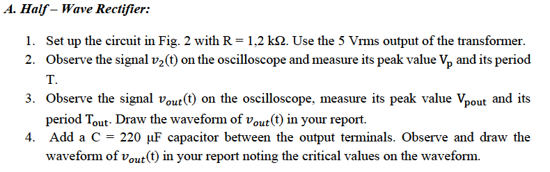 A. Half – Wave Rectifier:
1. Set up the circuit in Fig. 2 with R = 1,2 k2. Use the 5 Vrms output of the transformer.
2. Observe the signal v2(t) on the oscilloscope and measure its peak value V, and its period
T.
3. Observe the signal vout(t) on the oscilloscope, measure its peak value Vpout and its
period Tout. Draw the waveform of vout(t) in your report.
4. Add a C = 220 µF capacitor between the output terminals. Observe and draw the
waveform of vout(t) in your report noting the critical values on the waveform.
