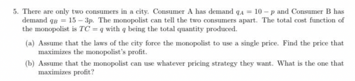 5. There are only two consumers in a city. Consumer A has demand q4 = 10 - p and Consumer B has
demand qg = 15 – 3p. The monopolist can tell the two consumers apart. The total cost function of
the monopolist is TC = q with q being the total quantity produced.
(a) Assume that the laws of the city force the monopolist to use a single price. Find the price that
maximizes the monopolist's profit.
(b) Assume that the monopolist can use whatever pricing strategy they want. What is the one that
maximizes profit?
