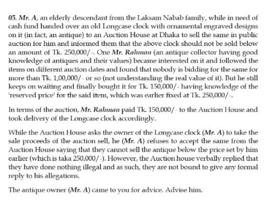 05. Mr. A, an elderly descendant from the Laksam Nabab family, while in need of
cash fund handed over an old Longcase clock with ornamental engraved designs
on it (in fact, an antique) to an Auction House at Dhaka to sell the same in public
auction for him and informed them that the above clock should not be sold below
an amount of Tk. 250,000/-. One Mr. Ralman (an antique collector having good
knowledge of antiques and their values) became interested on it and followed the
items on different auction dates and found that nobody is bidding for the same for
more than Tk. 1,00,000/- or so (not understanding the real value of it). But he still
keeps on waiting and finally bought it for Tk. 150,000/- having knowledge of the
'reserved price' for the said item, which was earlier fixed at Tk. 250,000/-.
In terms of the auction, Mr. Ralman paid Tk. 150,000/- to the Auction House and
took delivery of the Longcase clock accordingly.
While the Auction House asks the owner of the Longcase clock (Mr. A) to take the
sale proceeds of the auction sell, he (Mr. A) refuses to accept the same from the
Auction House saying that they cannot sell the antique below the price set by him
earlier (which is taka 250,000/-). However, the Auction house verbally replied that
they have done nothing illegal and as such, they are not bound to give any formal
reply to his allegations.
The antique owner (Mr. A) came to you for advice. Advise him.
