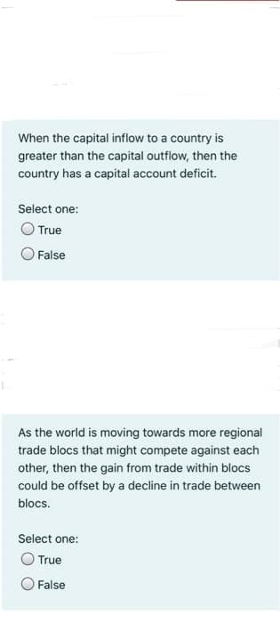 When the capital inflow to a country is
greater than the capital outflow, then the
country has a capital account deficit.
Select one:
O True
O False
As the world is moving towards more regional
trade blocs that might compete against each
other, then the gain from trade within blocs
could be offset by a decline in trade between
blocs.
Select one:
True
False
