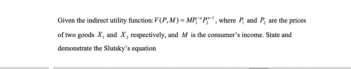 Given the indirect utility function: V(P,M)= MP¯“ P, where P, and P, are the prices
of two goods X, and X, respectively, and M is the consumer's income. State and
demonstrate the Slutsky’s equation
