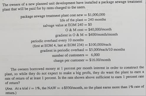 The owners of a new planned unit development have installed a package sewage treatment
plant that will be paid for by rates charged to the users.
package sewage treatment plant cost new = $1,000,000
life of the plant = 240 months
%3D
salvage value at EOM 240 = 50
O & M cost =
gradient in O & M = $400/month/month
$40,000/month
%3D
periodic overhaul every 10 months
(first at EOM 4, last at EOM 234) = $100,000/cach
gradient in periodic overhaul = $5,000each/10 months
number of customers = 6,000
charge per customer = $16.00/month
%3D
The owners borrowed money at 1 percent per month interest in order to construct the
plant, so while they do not expect to make a big profit, they do want the plant to earm a
rate of return of at least 1 percent. Is the rate shown above sufficient to carn 1 percent rate
of return?
(Ans. At a trial i= 1%, the NAW=+$930/month, so the plant earns more than 1% rate of
return.)
