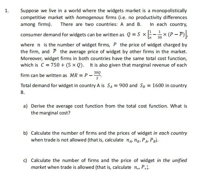 1.
Suppose we live in a world where the widgets market is a monopolistically
competitive market with homogenous firms (i.e. no productivity differences
among firms). There are two countries: A and B.
In each country,
consumer demand for widgets can be written as Q = S x- x (P – P),
30
where n is the number of widget firms, P the price of widget charged by
the firm, and P the average price of widget by other firms in the market.
Moreover, widget firms in both countries have the same total cost function,
which is C = 750 + (5 × Q). It is also given that marginal revenue of each
30Q
firm can be written as MR = P –
Total demand for widget in country A is SA = 900 and Sg = 1600 in country
В.
a) Derive the average cost function from the total cost function. What is
the marginal cost?
b) Calculate the number of firms and the prices of widget in each country
when trade is not allowed (that is, calculate na, ng, Pa, PBÌ-
c) Calculate the number of firms and the price of widget in the unified
market when trade is allowed (that is, calculate n,, P.}.
