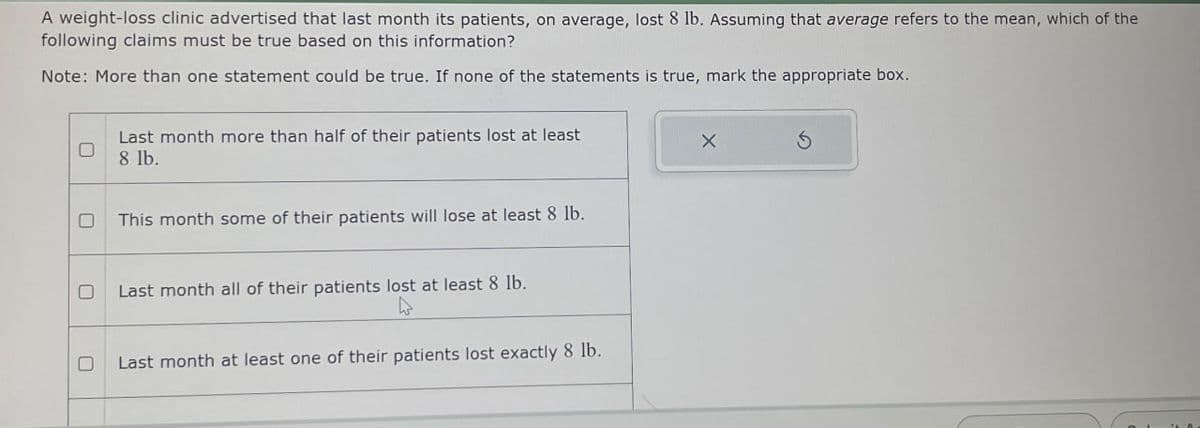 A weight-loss clinic advertised that last month its patients, on average, lost 8 lb. Assuming that average refers to the mean, which of the
following claims must be true based on this information?
Note: More than one statement could be true. If none of the statements is true, mark the appropriate box.
0
Last month more than half of their patients lost at least
8 lb.
This month some of their patients will lose at least 8 lb.
X
Last month all of their patients lost at least 8 lb.
Last month at least one of their patients lost exactly 8 lb.