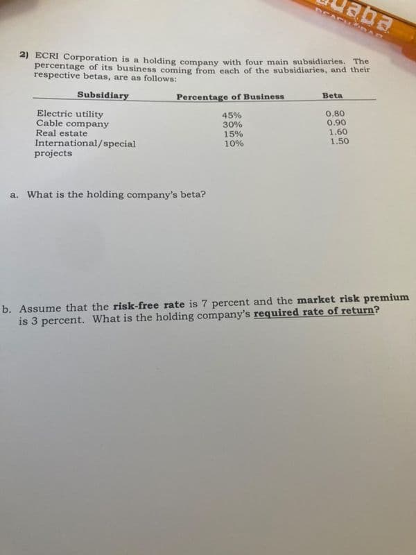 aba
DCACU RAG
2) ECRI Corporation is a holding company with four main subsidiaries. The
percentage of its business coming from cach of the subsidiaries, and their
respective betas, are as follows:
Beta
Subsidiary
Percentage of Business
0.80
0.90
1.60
1.50
45%
30%
Electric utility
Cable company
Real estate
International/special
projects
15%
10%
a. What is the holding company's beta?
percent and the market risk premium
b. Assume that the risk-free rate is
is 3 percent. What is the holding company's required rate of return?
