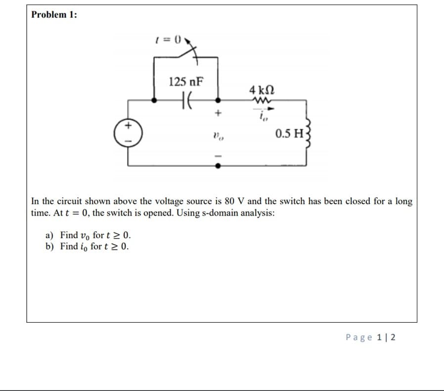 Problem 1:
Vo
0.5 H-
In the circuit shown above the voltage source is 80 V and the switch has been closed for a long
time. At t = 0, the switch is opened. Using s-domain analysis:
a) Find vo for t≥ 0.
b) Find i, for t≥ 0.
Page 1 2
1=0x
125 nF
HE
4 ΚΩ