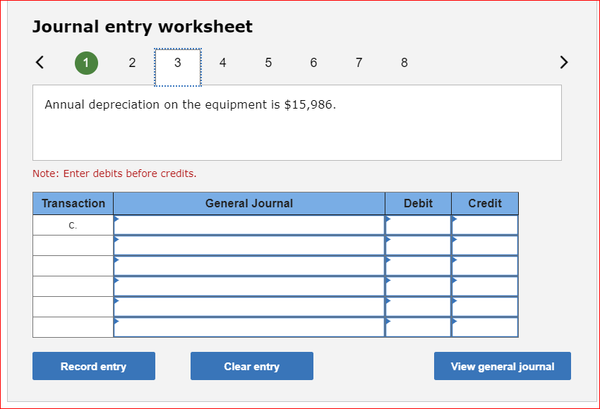 Journal entry worksheet
1
2
Transaction
C.
Note: Enter debits before credits.
3
Annual depreciation on the equipment is $15,986.
Record entry
4
5 6
General Journal
Clear entry
7 8
Debit
Credit
View general journal
>