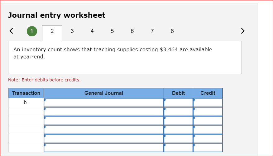 Journal entry worksheet
2
<
1
3
Note: Enter debits before credits.
Transaction
b.
4 5 6
An inventory count shows that teaching supplies costing $3,464 are available
at year-end.
7 8
General Journal
Debit
Credit
>
