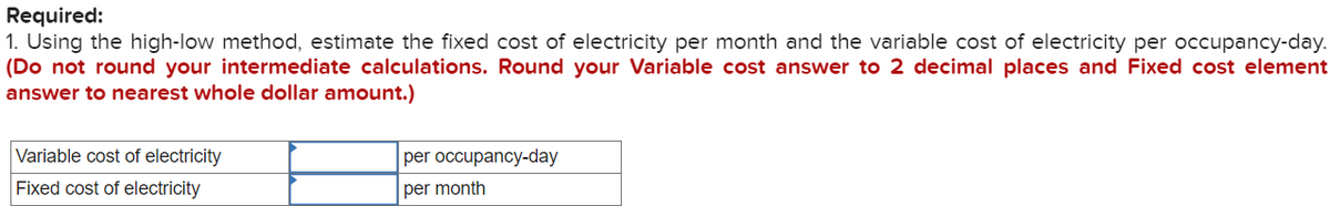 Required:
1. Using the high-low method, estimate the fixed cost of electricity per month and the variable cost of electricity per occupancy-day.
(Do not round your intermediate calculations. Round your Variable cost answer to 2 decimal places and Fixed cost element
answer to nearest whole dollar amount.)
Variable cost of electricity
Fixed cost of electricity
per occupancy-day
per month