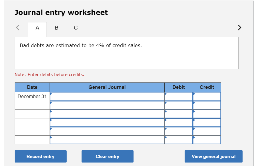 Journal entry worksheet
<
A B
Bad debts are estimated to be 4% of credit sales.
с
Note: Enter debits before credits.
Date
December 31
Record entry
General Journal
Clear entry
Debit
Credit
View general journal
>
