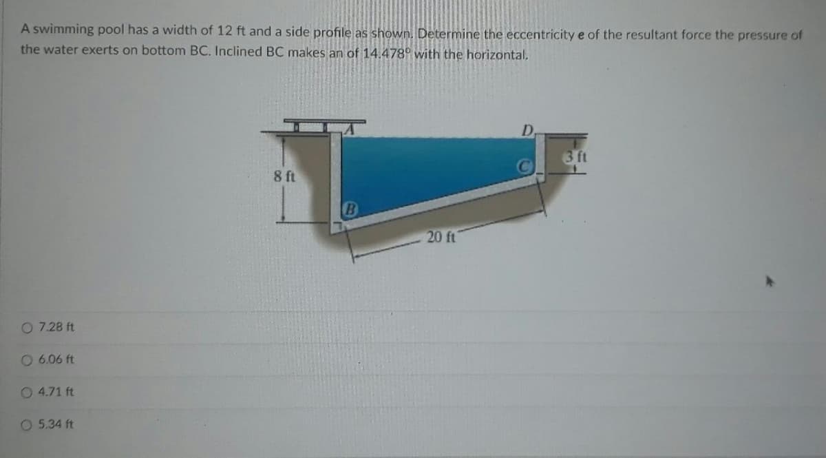 A swimming pool has a width of 12 ft and a side profile as shown. Determine the eccentricity e of the resultant force the pressure of
the water exerts on bottom BC. Inclined BC makes an of 14.478° with the horizontal,
D.
3 ft
8 ft
20 ft
O 7.28 ft
O 6.06 ft
O 4.71 ft
O 5.34 ft
