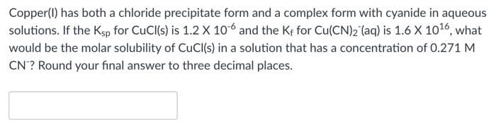 Copper(I) has both a chloride precipitate form and a complex form with cyanide in aqueous
solutions. If the Ksp for CuCl(s) is 1.2 X 106 and the Kf for Cu(CN)2 (aq) is 1.6 X 1016, what
would be the molar solubility of CuCl(s) in a solution that has a concentration of 0.271 M
CN? Round your final answer to three decimal places.
