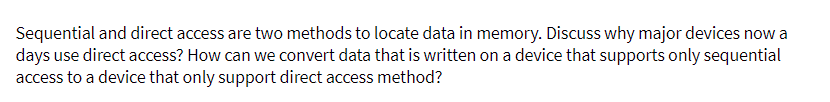 Sequential and direct access are two methods to locate data in memory. Discuss why major devices now a
days use direct access? How can we convert data that is written on a device that supports only sequential
access to a device that only support direct access method?
