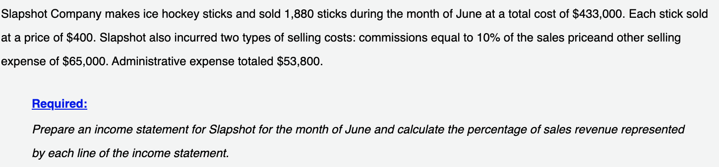 Slapshot Company makes ice hockey sticks and sold 1,880 sticks during the month of June at a total cost of $433,000. Each stick sold
at a price of $400. Slapshot also incurred two types of selling costs: commissions equal to 10% of the sales priceand other selling
expense of $65,000. Administrative expense totaled $53,800.
Required:
Prepare an income statement for Slapshot for the month of June and calculate the percentage of sales revenue represented
by each line of the income statement.

