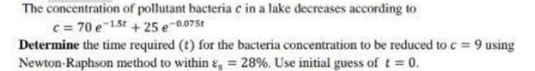The concentration of pollutant bacteria e in a lake decreases according to
c = 70 e 1.5t + 25 e-0.075t
Determine the time required (t) for the bacteria concentration to be reduced to c = 9 using
Newton-Raphson method to within E = 28%. Use initial guess of t = 0.
