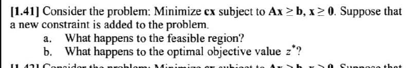 [1.41] Consider the problem: Minimize cx subject to Ax ≥b, x ≥ 0. Suppose that
a new constraint is added to the problem.
a. What happens to the feasible region?
b. What happens to the optimal objective value z*?
11 421 Congidor the problem, Mini
OT whigot to
0 Suanggo thot