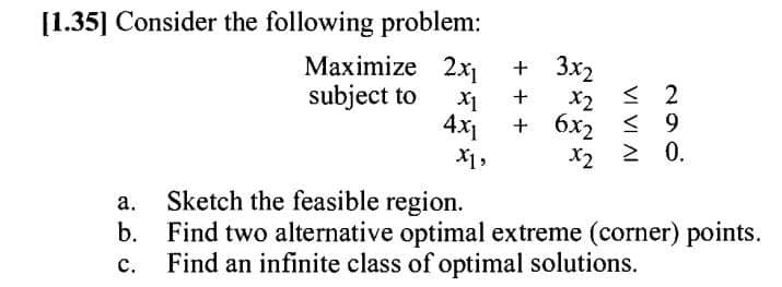 [1.35] Consider the following problem:
Maximize 2x1
+ 3x2
+
subject to
X1
< 2
x2
4x1
+ 6x2 < 9
X1,
x2
> 0.
a.
Sketch the feasible region.
b.
Find two alternative optimal extreme (corner) points.
Find an infinite class of optimal solutions.
C.