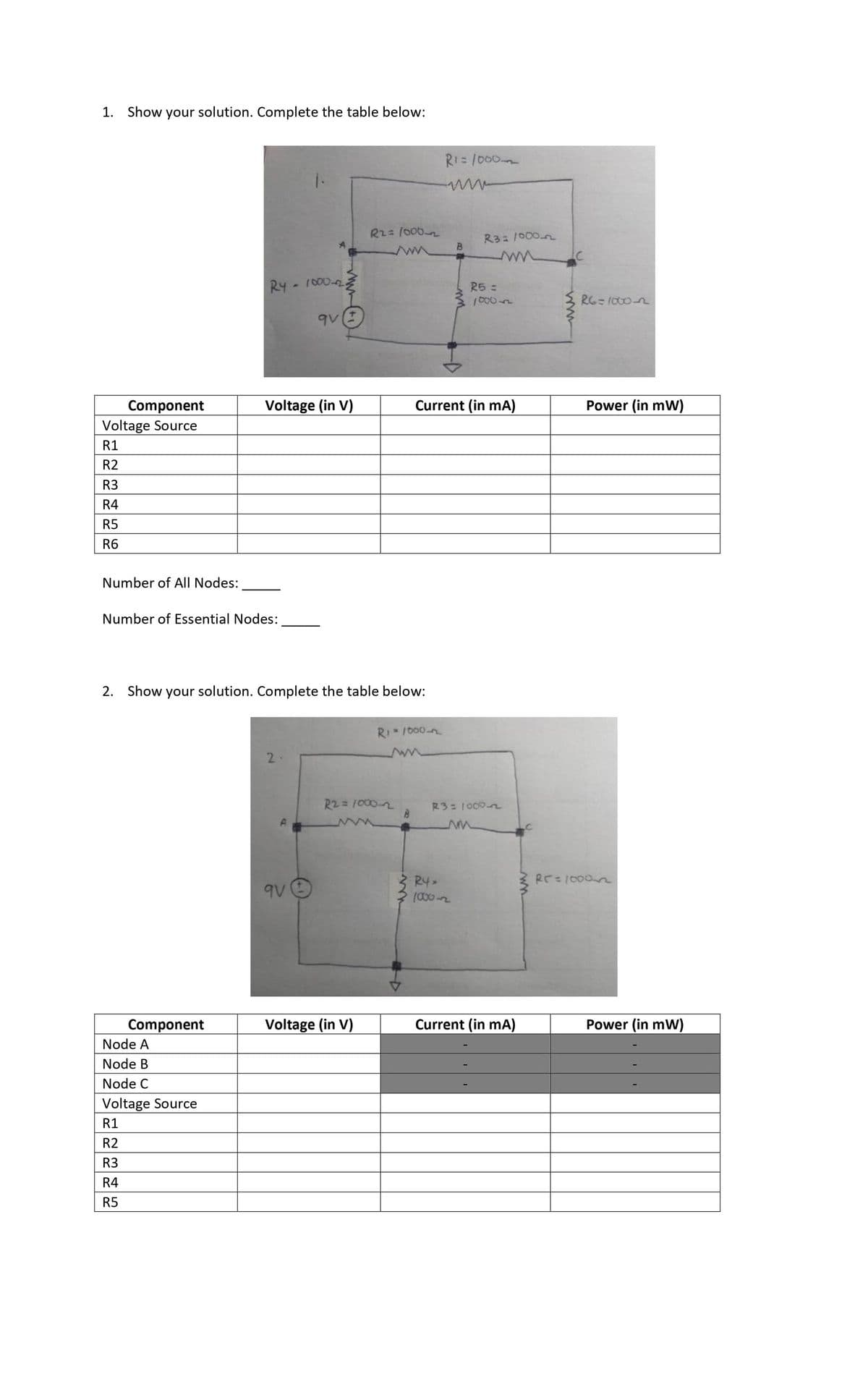 1. Show your solution. Complete the table below:
RI= /000
R2= /000-2
R3 /000n
RY- 1000-2
R5 =
1000n
RG=1000-2
Component
Voltage (in V)
Current (in mA)
Power (in mW)
Voltage Source
R1
R2
R3
R4
R5
R6
Number of All Nodes:
Number of Essential Nodes:
2. Show your solution. Complete the table below:
RI 1000-n
2.
R2= 1000-2
R3:1000n
RE=1000n
R4>
(000-2
9V
Component
Voltage (in V)
Current (in mA)
Power (in mW)
Node A
Node B
Node C
Voltage Source
R1
R2
R3
R4
R5
