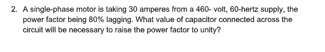 2. A single-phase motor is taking 30 amperes from a 460- volt, 60-hertz supply, the
power factor being 80% lagging. What value of capacitor connected across the
circuit will be necessary to raise the power factor to unity?
