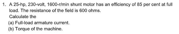 1. A 25-hp, 230-volt, 1600-r/min shunt motor has an efficiency of 85 per cent at full
load. The resistance of the field is 600 ohms.
Calculate the
(a) Full-load armature current.
(b) Torque of the machine.
