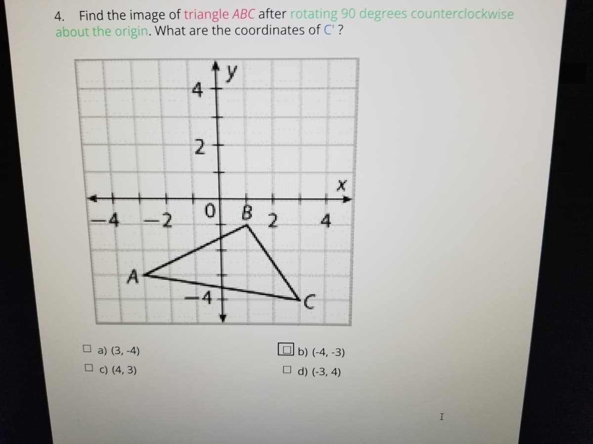 4. Find the image of triangle ABC after rotating 90 degrees counterclockwise
about the origin. What are the coordinates of C' ?
y
4
-4
-2
B
2.
4
A-
-4
O a) (3, -4)
b) (-4, -3)
O c) (4, 3)
O d) (-3, 4)
