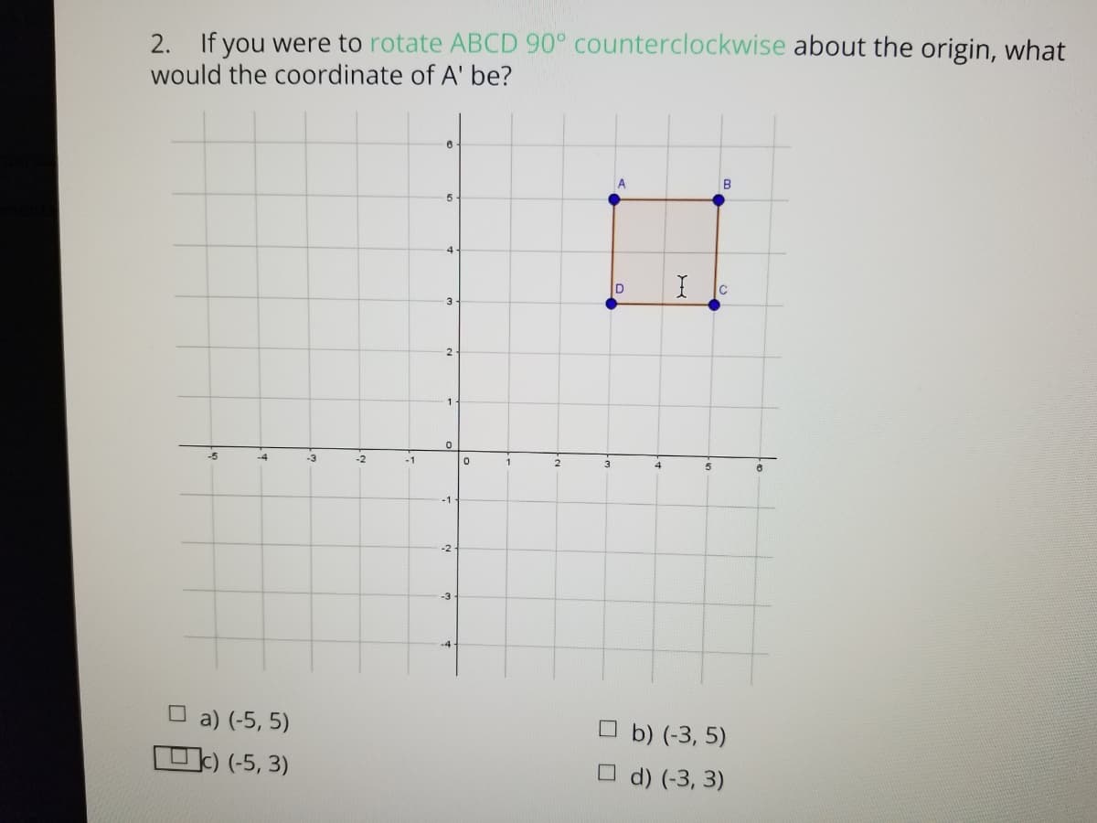 If you were to rotate ABCD 90° counterclockwise about the origin, what
would the coordinate of A' be?
2.
B
5
4.
3
1.
-4
-3
-2
-1
1
2
3
4
-1
-2
-3
-4
O a) (-5, 5)
그) (-5, 3)
Ob) (-3, 5)
O d) (-3, 3)
