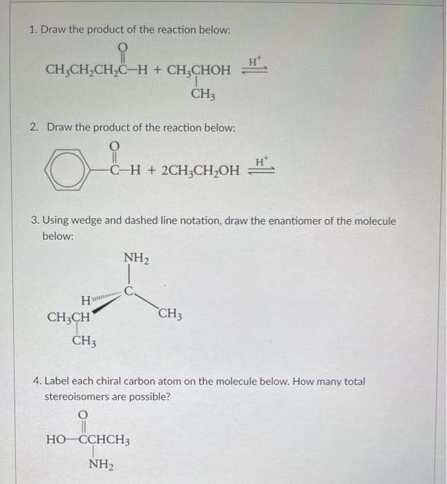 1. Draw the product of the reaction below:
CH;CH,CH,C-H + CH,CHOH
ČH3
2. Draw the product of the reaction below:
C-H + 2CH3CH2OH
3. Using wedge and dashed line notation, draw the enantiomer of the molecule
below:
NH2
CH;CH
CH3
CH3
4. Label each chiral carbon atom on the molecule below. How many total
stereoisomers are possible?
HO CCHCH3
NH2
